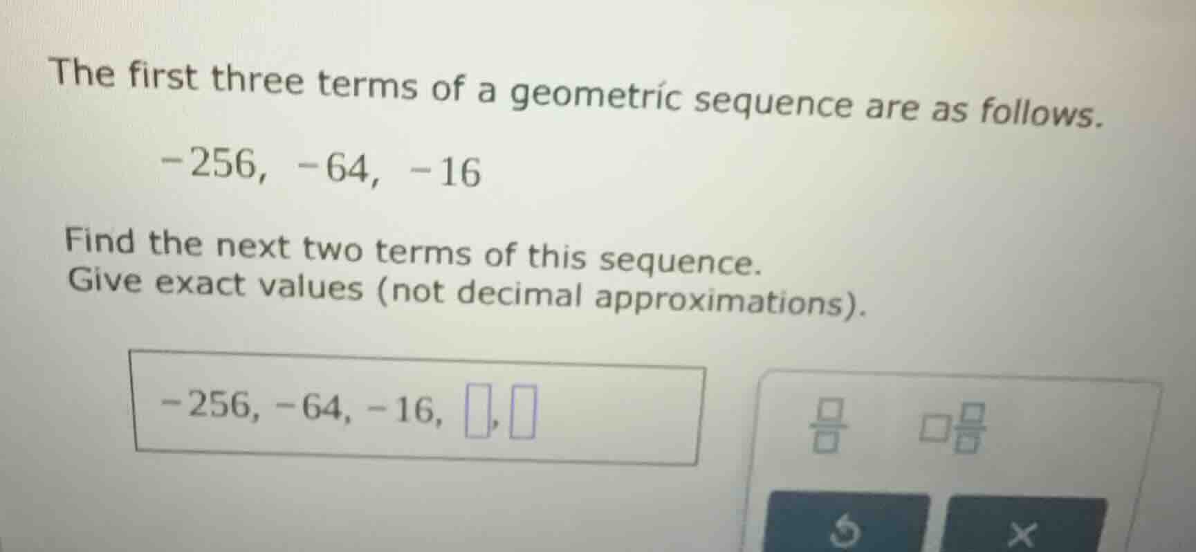 the first three terms of a geometric sequence are as follows. -256, -64…