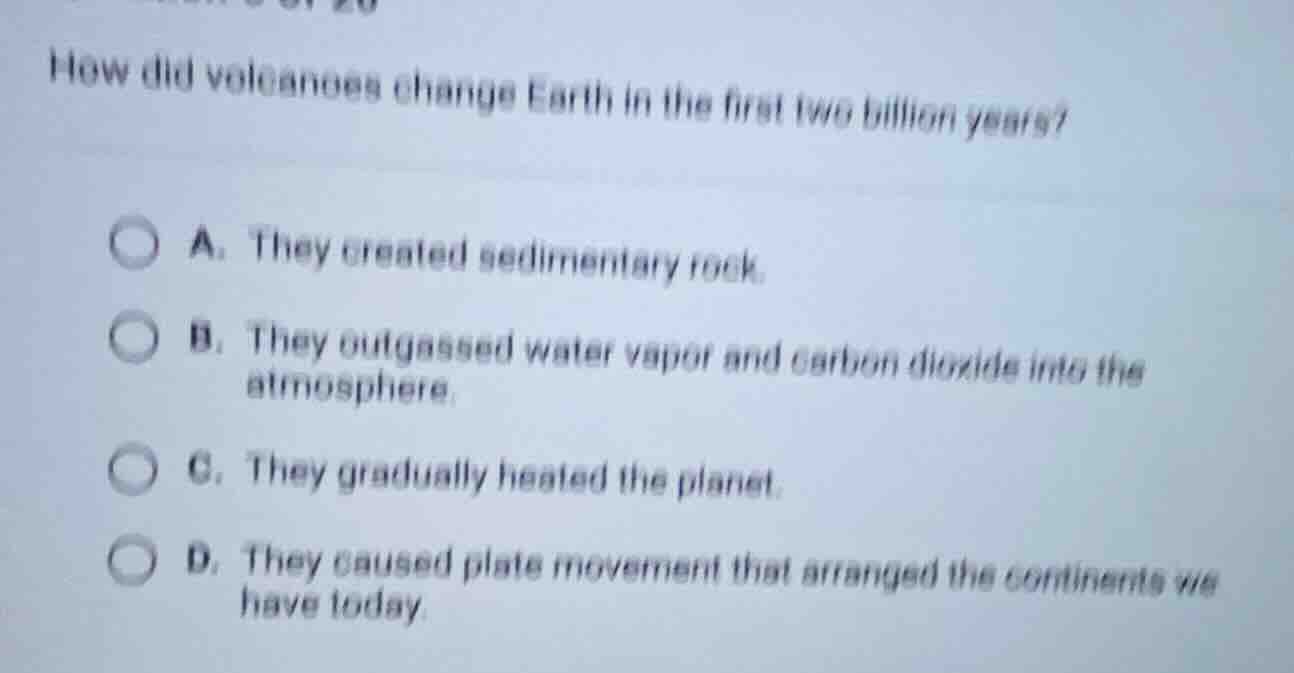 how did volcanoes change earth in the first two billion years? a. they created sedimentary rock. b. they outgassed water vapor and carbon dioxide into the atmosphere. c. they gradually heated the planet. d. they caused plate movement that arranged the continents we have today.