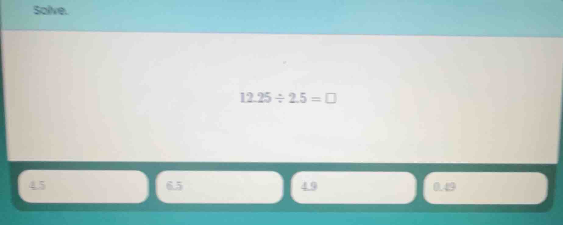 solve. 12.25 ÷ 2.5 = □ 4.5 6.5 4.9 0.49