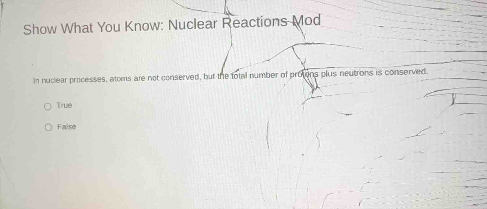 show what you know: nuclear reactions mod\nin nuclear processes, atoms are not conserved, but the total number of protons plus neutrons is conserved.\ntrue\nfalse