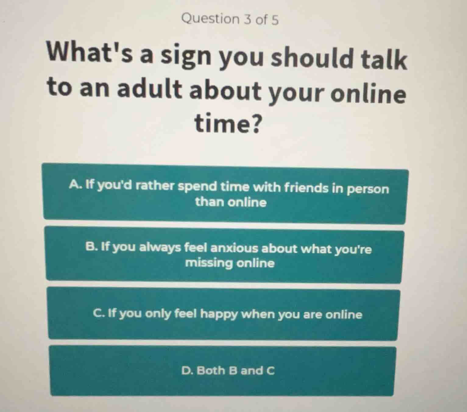 question 3 of 5\nwhats a sign you should talk\nto an adult about your online\ntime?\na. if youd rather spend time with friends in person\nthan online\nb. if you always feel anxious about what youre\nmissing online\nc. if you only feel happy when you are online\nd. both b and c