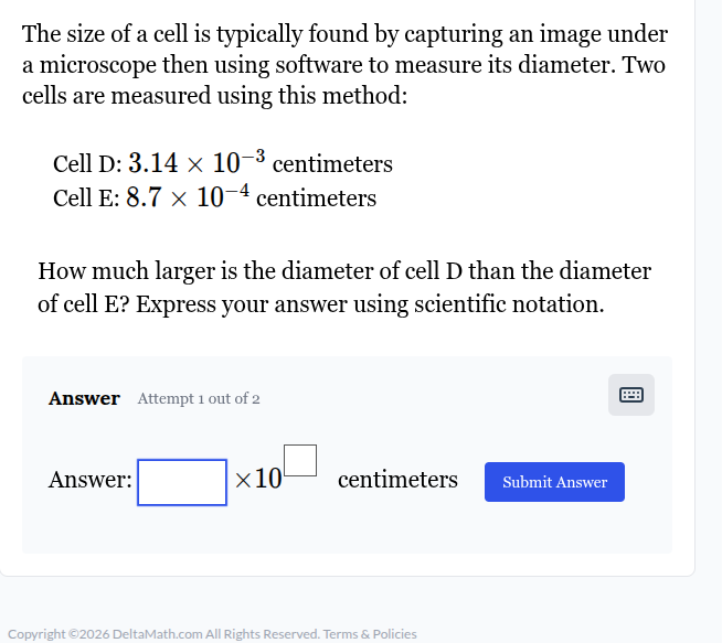 the size of a cell is typically found by capturing an image under a microscope then using software to measure its diameter. two cells are measured using this method: cell d: $3.14 \\times 10^{-3}$ centimeters cell e: $8.7 \\times 10^{-4}$ centimeters how much larger is the diameter of cell d than the diameter of cell e? express your answer using scientific notation. answer attempt 1 out of 2 answer: \\(\\square \\times 10^{\\square}\\) centimeters submit answer