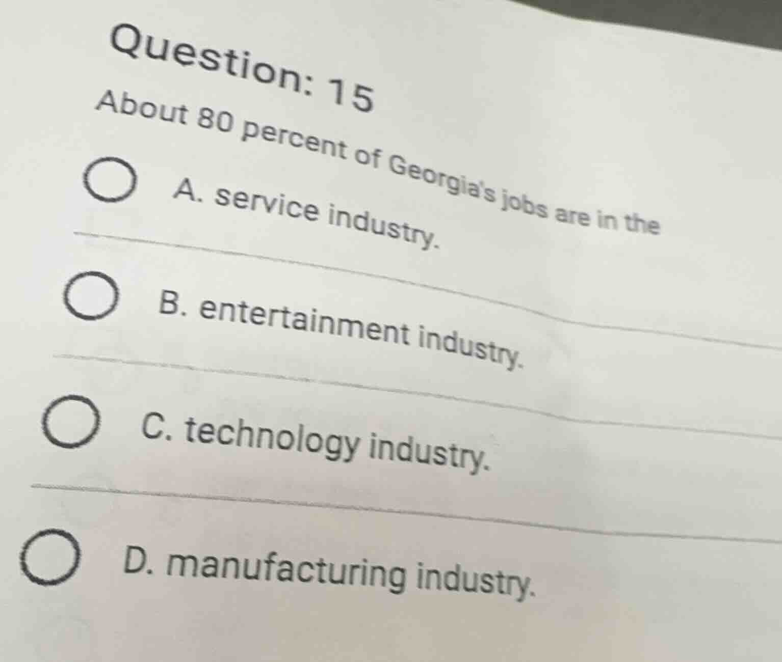 question: 15\nabout 80 percent of georgias jobs are in the\na. service industry.\nb. entertainment industry.\nc. technology industry.\nd. manufacturing industry.