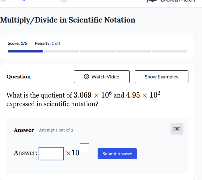 multiply/divide in scientific notation\nscore: 1/5 penalty: 1 off\nquestion\nwatch video show examples\nwhat is the quotient of $3.069 \\times 10^6$ and $4.95 \\times 10^2$ expressed in scientific notation?\nanswer attempt 1 out of 2\nanswer: \\(\\square \\times 10^{\\square}\\) submit answer