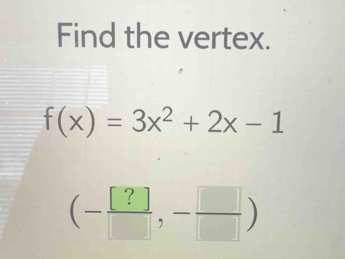 find the vertex.\n$f(x) = 3x^2 + 2x - 1$\n$(-\\frac{?}{\\square}, -\\frac{\\square}{\\square})$