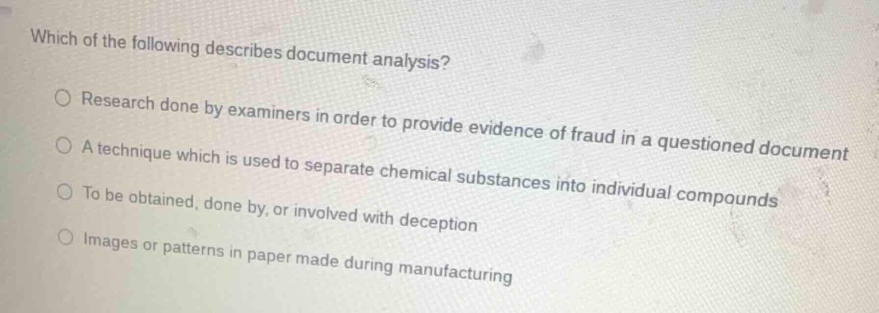 which of the following describes document analysis?\n○ research done by examiners in order to provide evidence of fraud in a questioned document\n○ a technique which is used to separate chemical substances into individual compounds\n○ to be obtained, done by, or involved with deception\n○ images or patterns in paper made during manufacturing