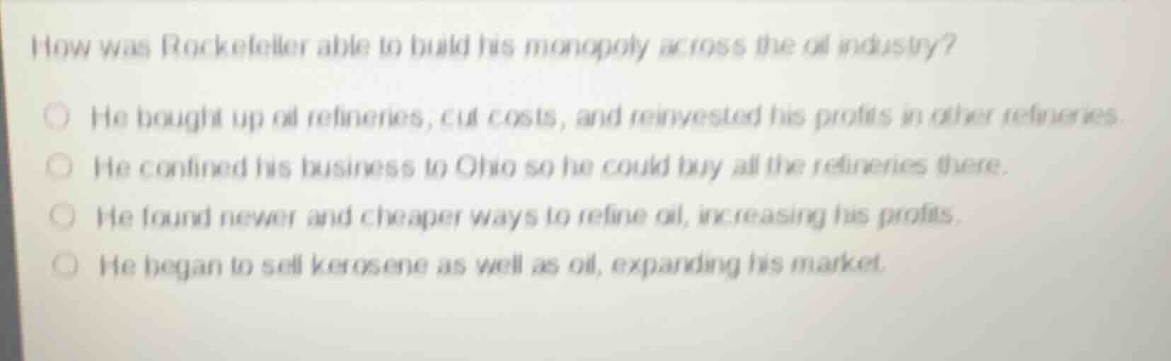 how was rockefeller able to build his monopoly across the oil industry?\nhe bought up oil refineries, cut costs, and reinvested his profits in other refineries.\nhe confined his business to ohio so he could buy all the refineries there.\nhe found newer and cheaper ways to refine oil, increasing his profits.\nhe began to sell kerosene as well as oil, expanding his market.