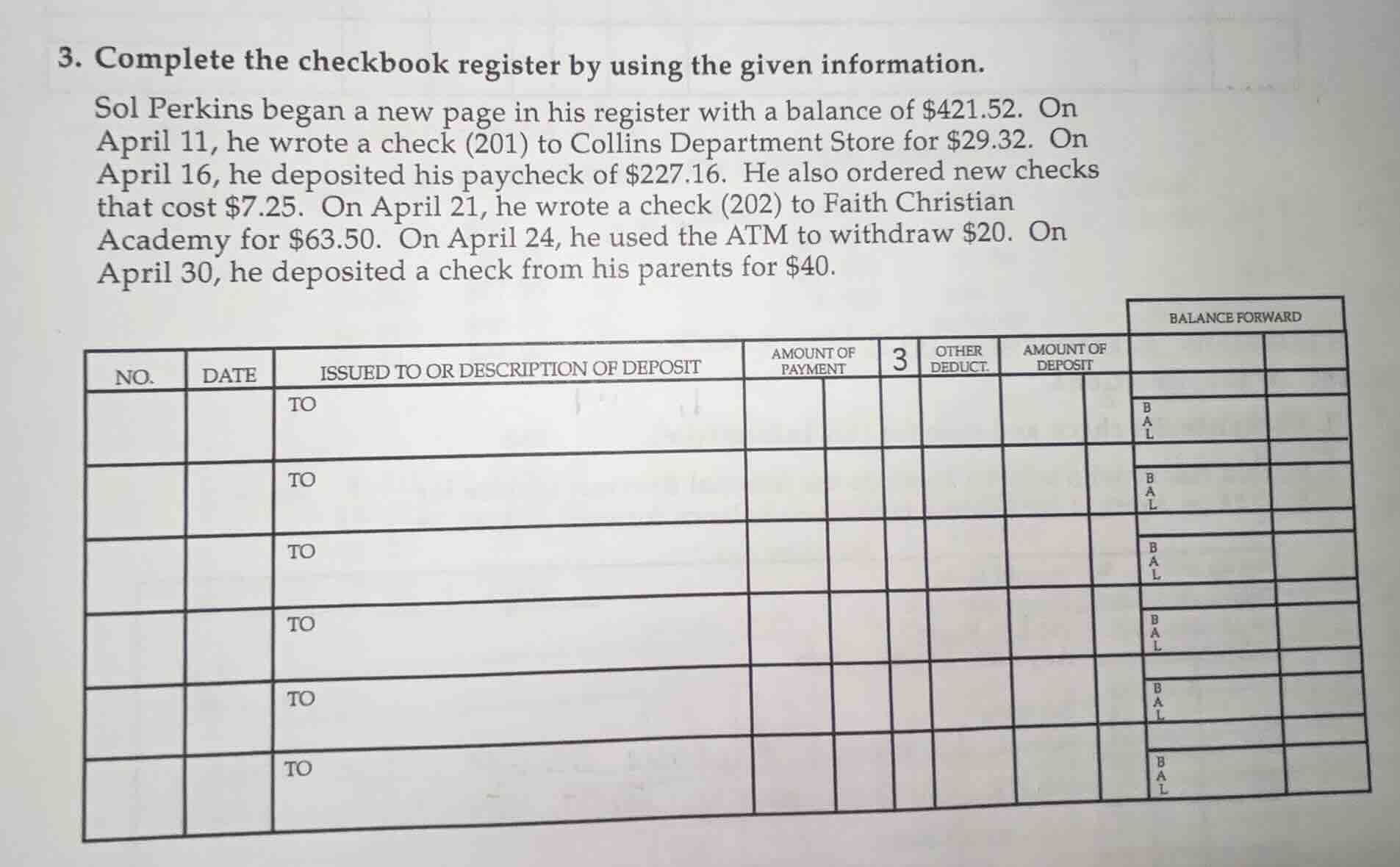 3. complete the checkbook register by using the given information. sol perkins began a new page in his register with a balance of $421.52. on april 11, he wrote a check (201) to collins department store for $29.32. on april 16, he deposited his paycheck of $227.16. he also ordered new checks that cost $7.25. on april 21, he wrote a check (202) to faith christian academy for $63.50. on april 24, he used the atm to withdraw $20. on april 30, he deposited a check from his parents for $40.