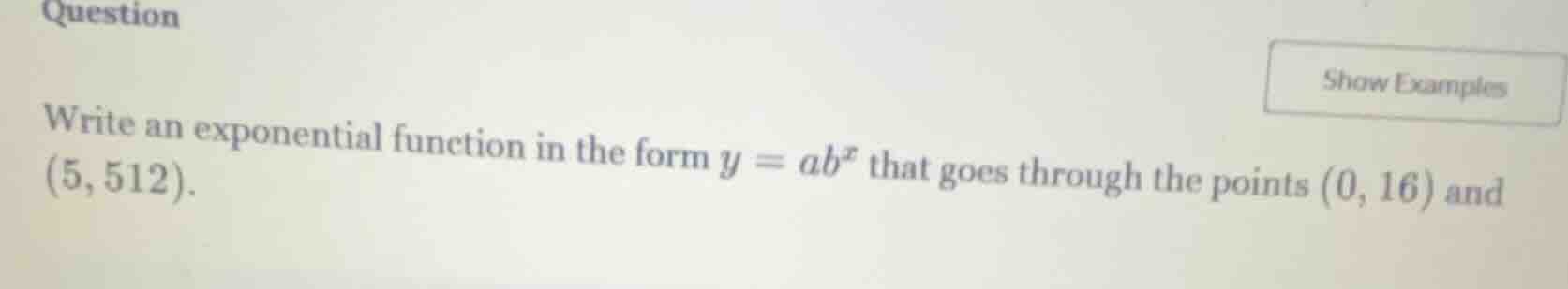 question\nwrite an exponential function in the form $y = ab^x$ that goes through the points $(0, 16)$ and $(5, 512)$.