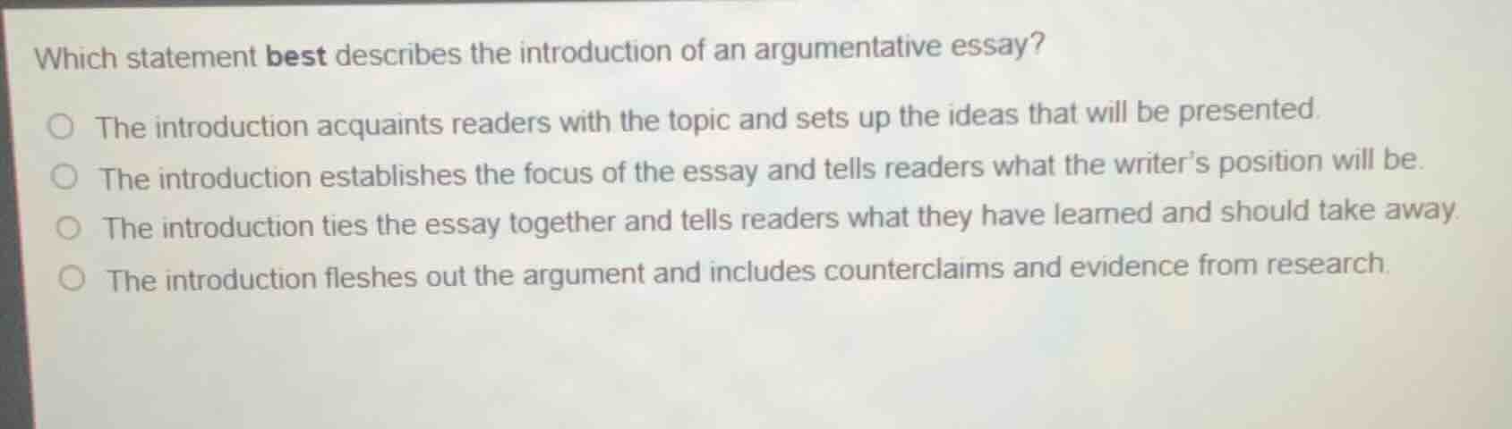 which statement best describes the introduction of an argumentative essay?\nthe introduction acquaints readers with the topic and sets up the ideas that will be presented.\nthe introduction establishes the focus of the essay and tells readers what the writer’s position will be.\nthe introduction ties the essay together and tells readers what they have learned and should take away.\nthe introduction fleshes out the argument and includes counterclaims and evidence from research.