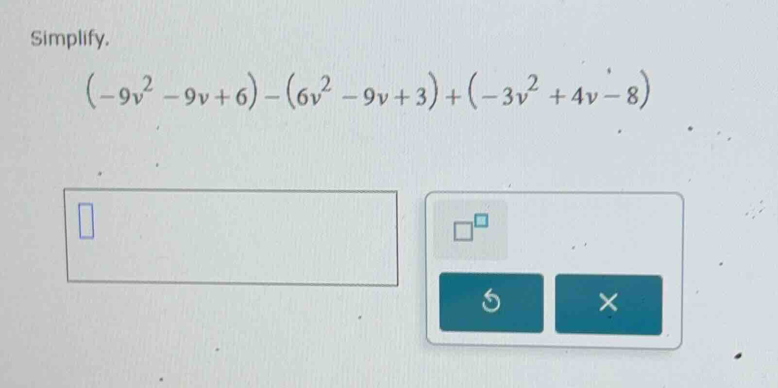 simplify. $(-9v^2 - 9v + 6) - (6v^2 - 9v + 3) + (-3v^2 + 4v - 8)$