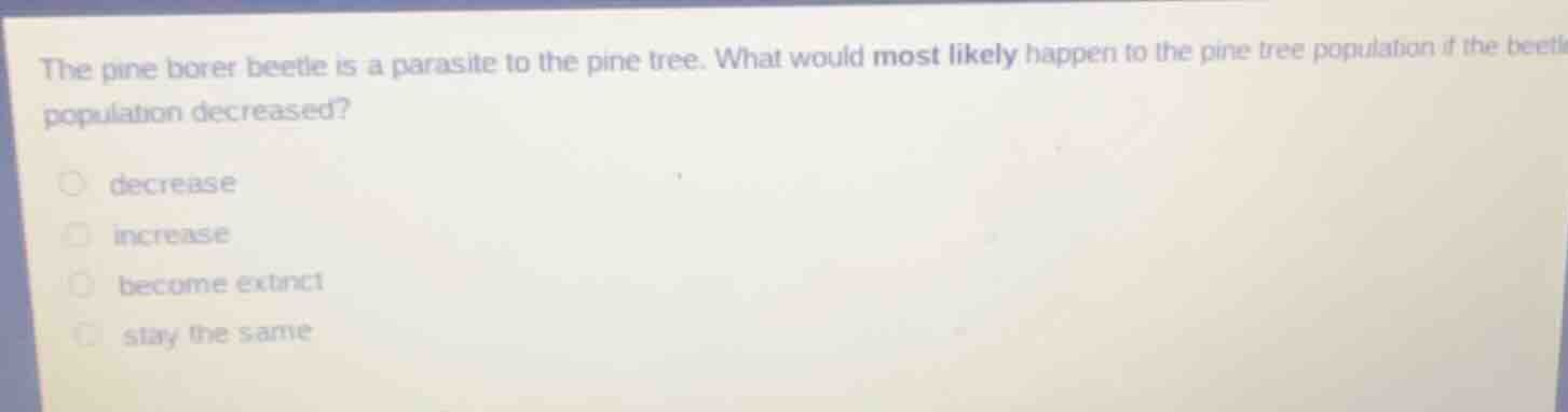 the pine borer beetle is a parasite to the pine tree. what would most likely happen to the pine tree population if the beetle population decreased? \n decrease \n increase \n become extinct \n stay the same