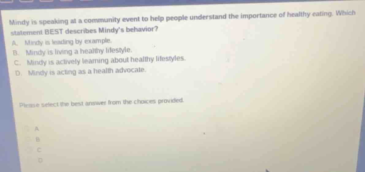 mindy is speaking at a community event to help people understand the importance of healthy eating. which statement best describes mindy’s behavior? a. mindy is leading by example. b. mindy is living a healthy lifestyle. c. mindy is actively learning about healthy lifestyles. d. mindy is acting as a health advocate. please select the best answer from the choices provided.