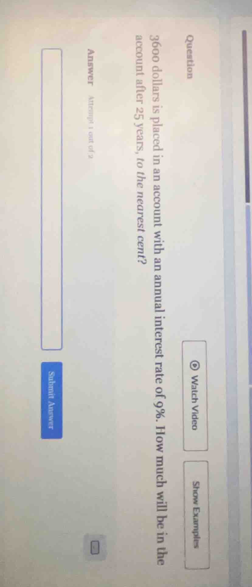 question 3600 dollars is placed in an account with an annual interest rate of 9%. how much will be in the account after 25 years, to the nearest cent? answer attempt 1 out of 2 submit answer