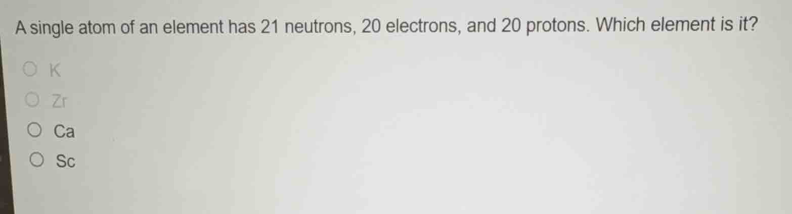 a single atom of an element has 21 neutrons, 20 electrons, and 20 protons. which element is it?\n○ k\n○ zr\n○ ca\n○ sc