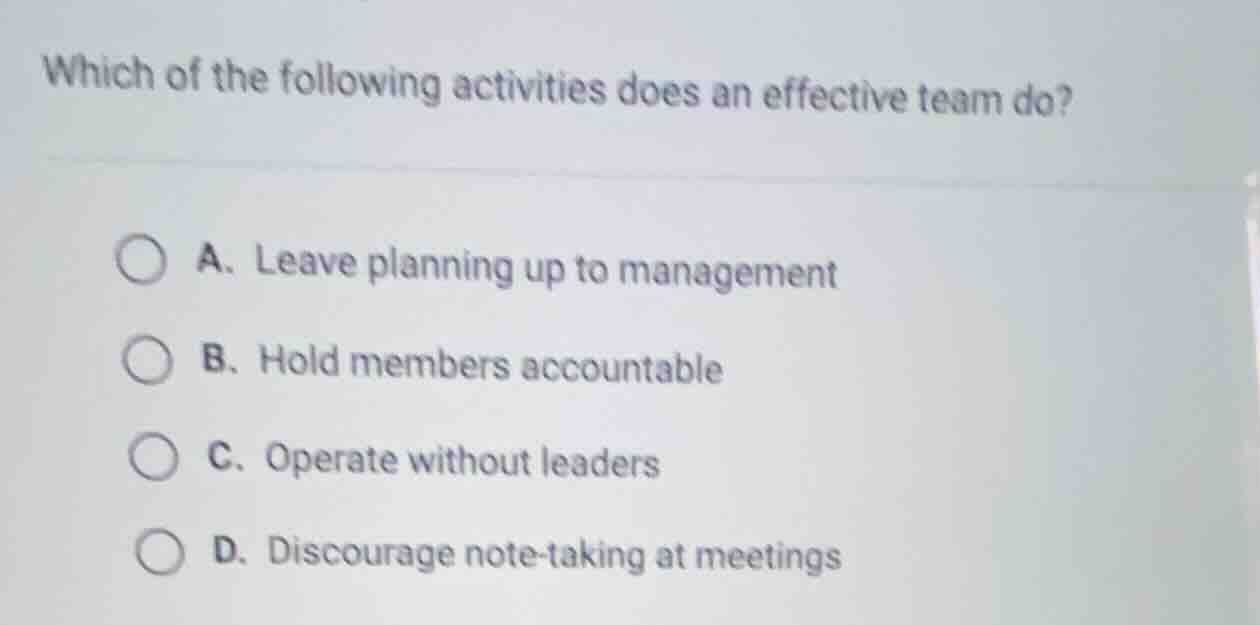 which of the following activities does an effective team do? a. leave planning up to management b. hold members accountable c. operate without leaders d. discourage note - taking at meetings