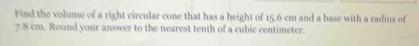 find the volume of a right circular cone that has a height of 15.6 cm and a base with a radius of 7.8 cm. round your answer to the nearest tenth of a cubic centimeter.