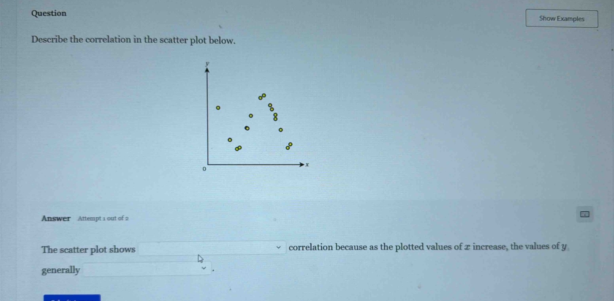 question\ndescribe the correlation in the scatter plot below.\nanswer attempt 1 out of 2\nthe scatter plot shows correlation because as the plotted values of ( x ) increase, the values of ( y ) generally .