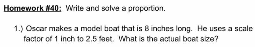 homework #40: write and solve a proportion. 1.) oscar makes a model boat that is 8 inches long. he uses a scale factor of 1 inch to 2.5 feet. what is the actual boat size?
