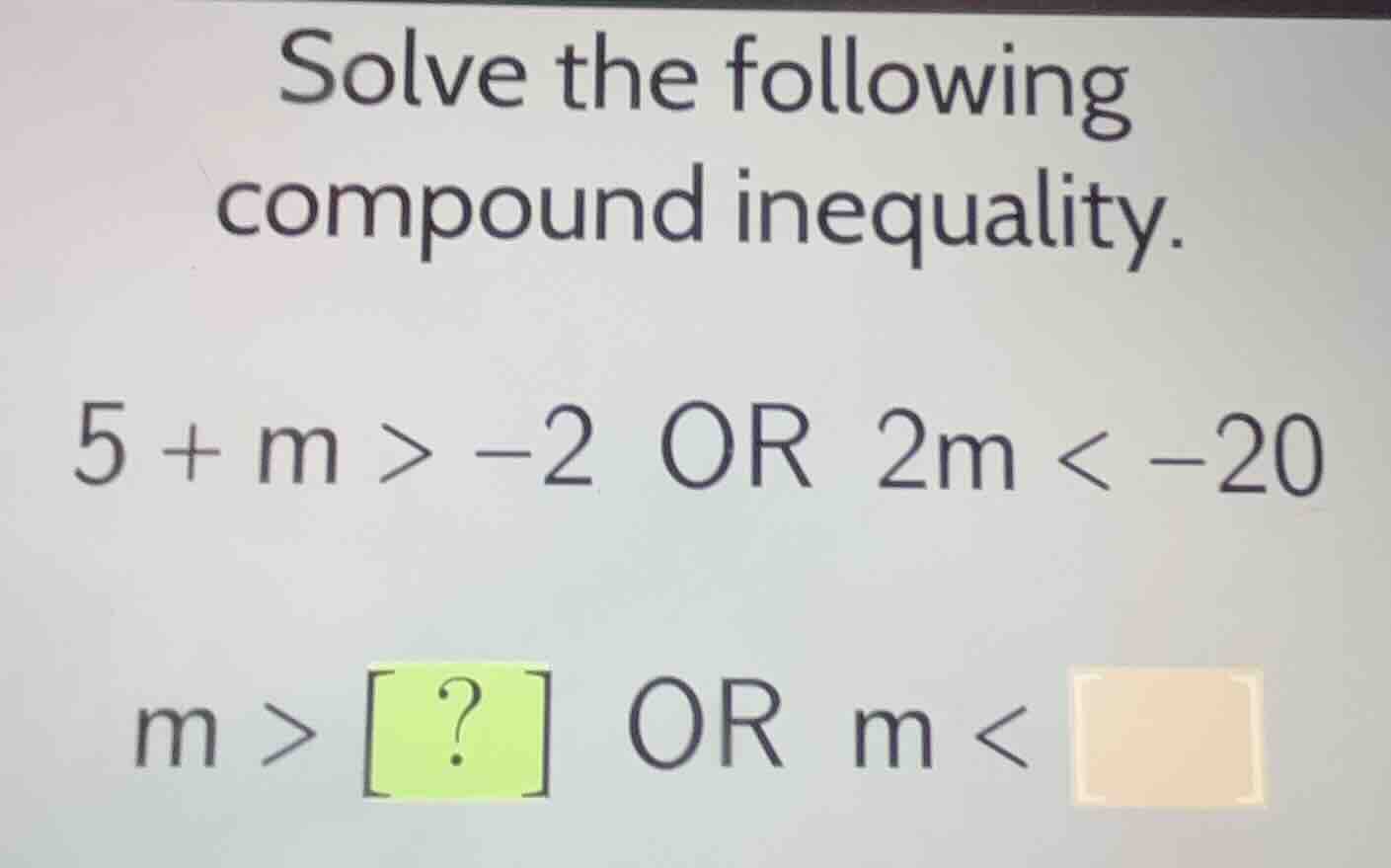 solve the following compound inequality. 5 + m > -2 or 2m < -20 m > ? o…