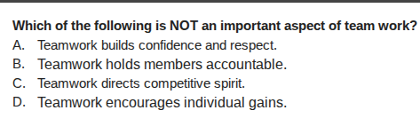 which of the following is not an important aspect of team work? a. teamwork builds confidence and respect. b. teamwork holds members accountable. c. teamwork directs competitive spirit. d. teamwork encourages individual gains.