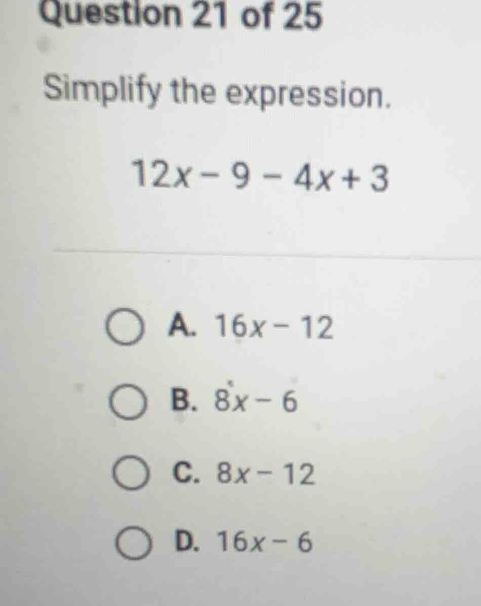 question 21 of 25 simplify the expression. 12x - 9 - 4x + 3 a. 16x - 12…