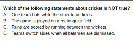 which of the following statements about cricket is not true? a. one team bats while the other team fields. b. the game is played on a rectangular field. c. runs are scored by running between the wickets. d. teams switch sides when all batsmen are dismissed.