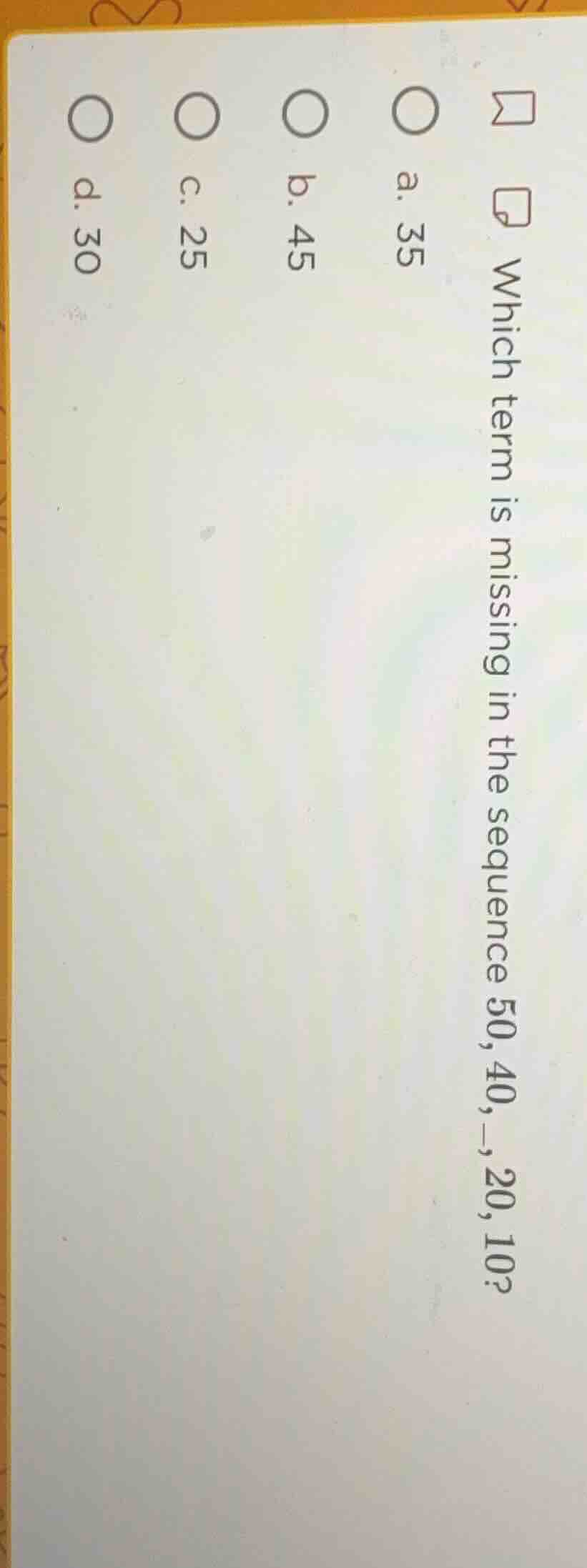 which term is missing in the sequence 50, 40, —, 20, 10? a. 35 b. 45 c.…