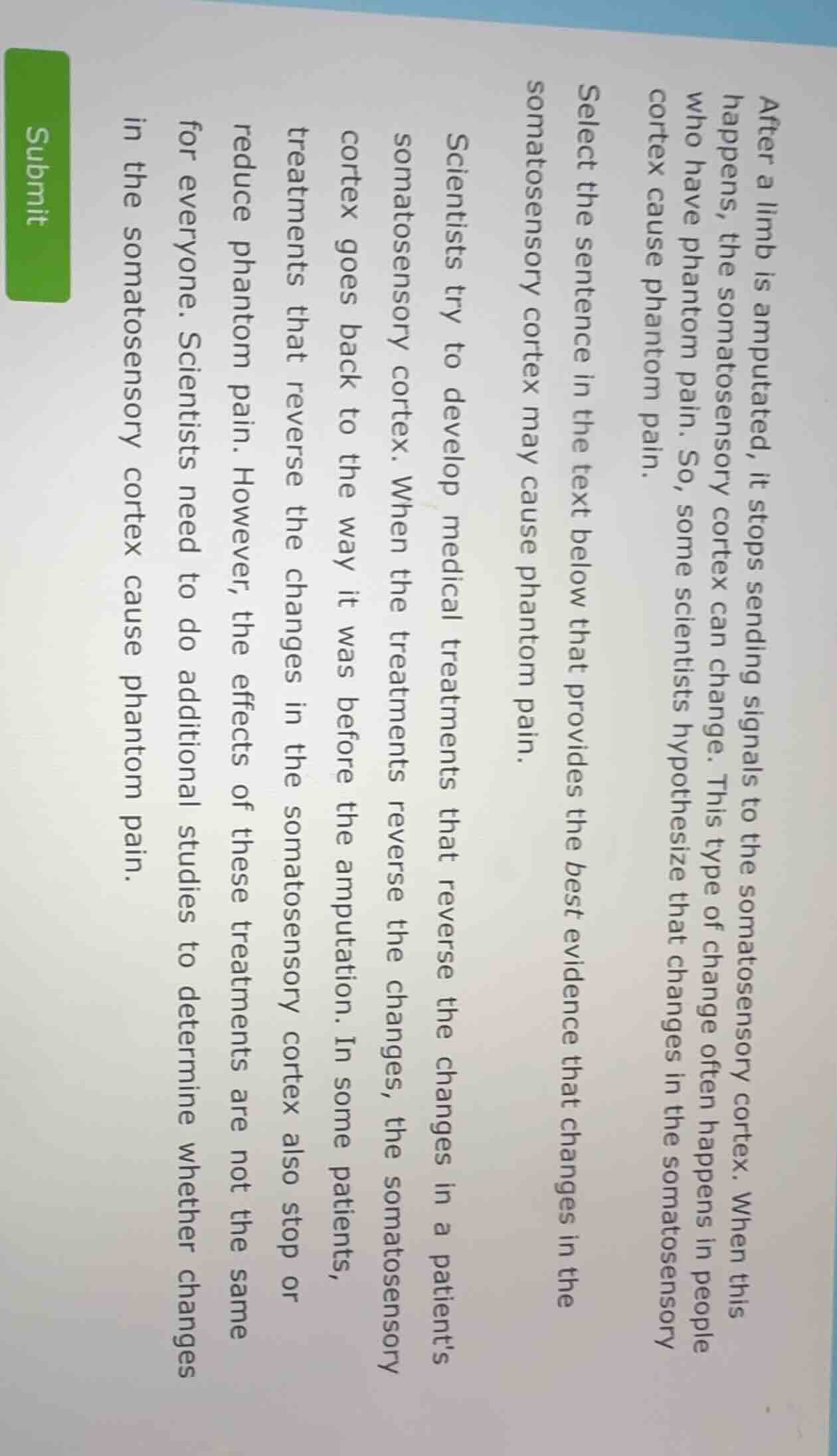 after a limb is amputated, it stops sending signals to the somatosensory cortex. when this happens, the somatosensory cortex can change. this type of change often happens in people who have phantom pain. so, some scientists hypothesize that changes in the somatosensory cortex cause phantom pain.\nselect the sentence in the text below that provides the best evidence that changes in the somatosensory cortex may cause phantom pain.\nscientists try to develop medical treatments that reverse the changes in a patient’s somatosensory cortex. when the treatments reverse the changes, the somatosensory cortex goes back to the way it was before the amputation. in some patients, treatments that reverse the changes in the somatosensory cortex also stop or reduce phantom pain. however, the effects of these treatments are not the same for everyone. scientists need to do additional studies to determine whether changes in the somatosensory cortex cause phantom pain.