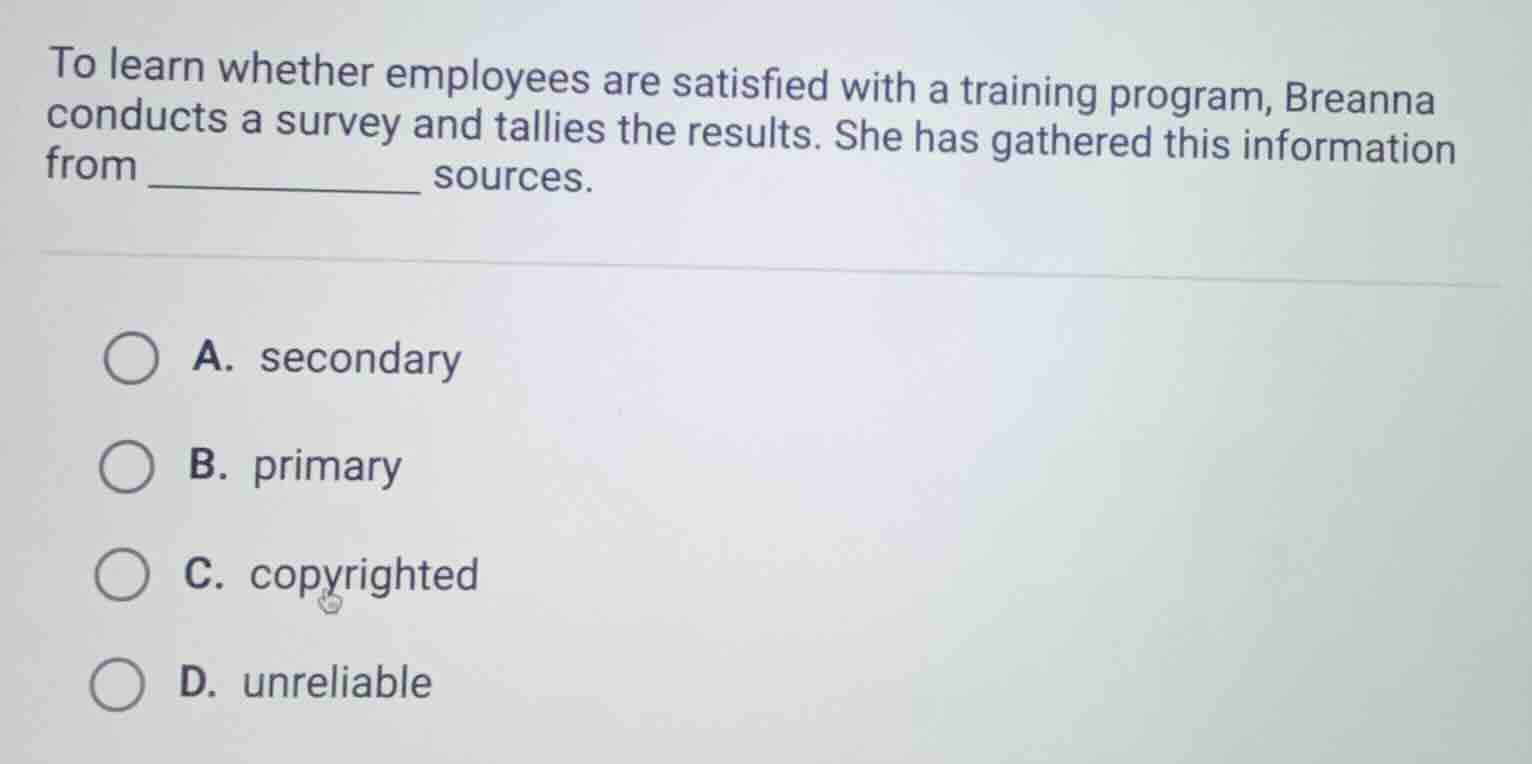 to learn whether employees are satisfied with a training program, breanna conducts a survey and tallies the results. she has gathered this information from __________ sources. a. secondary b. primary c. copyrighted d. unreliable