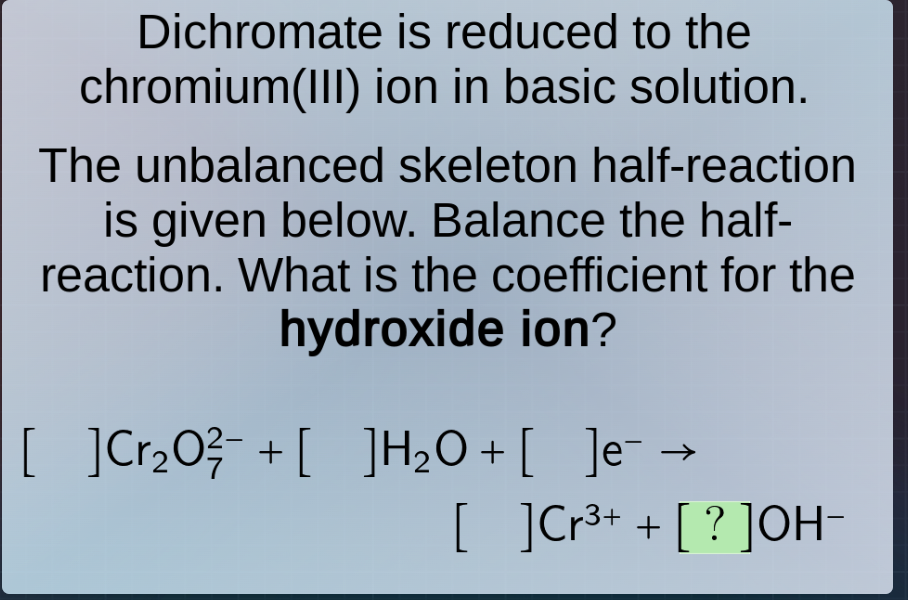dichromate is reduced to the chromium(iii) ion in basic solution. the unbalanced skeleton half-reaction is given below. balance the half-reaction. what is the coefficient for the hydroxide ion? cr₂o₇²⁻ + h₂o + e⁻ → cr³⁺ + ?oh⁻