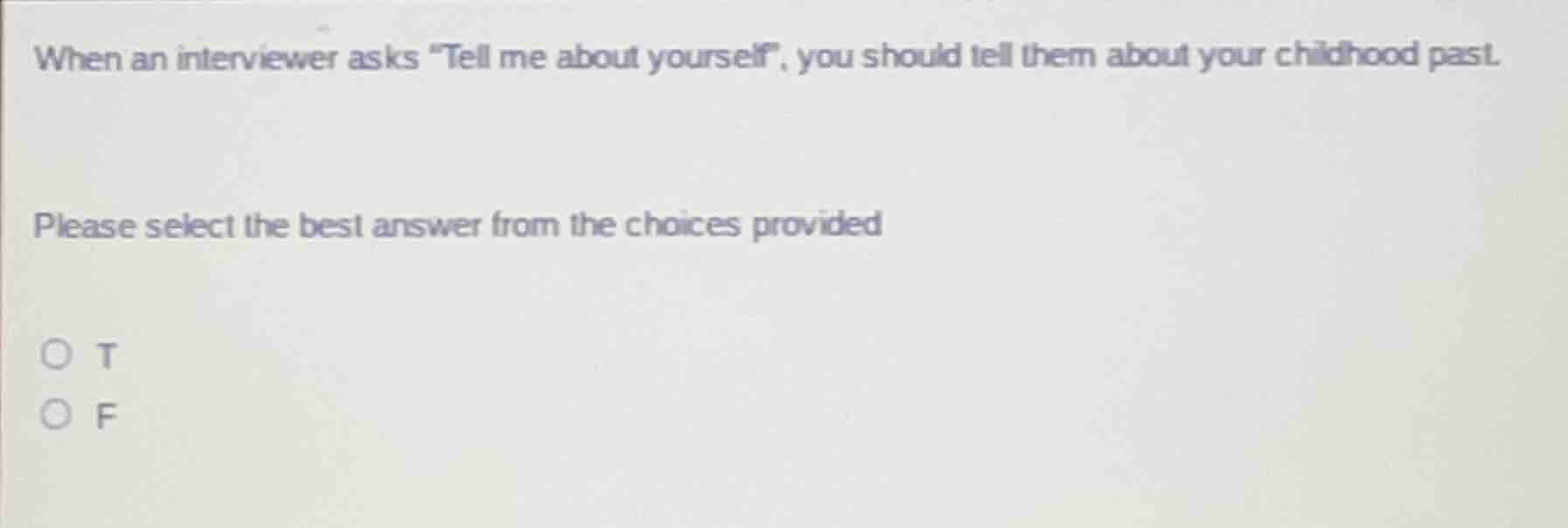 when an interviewer asks \tell me about yourself\, you should tell them about your childhood past. please select the best answer from the choices provided t f