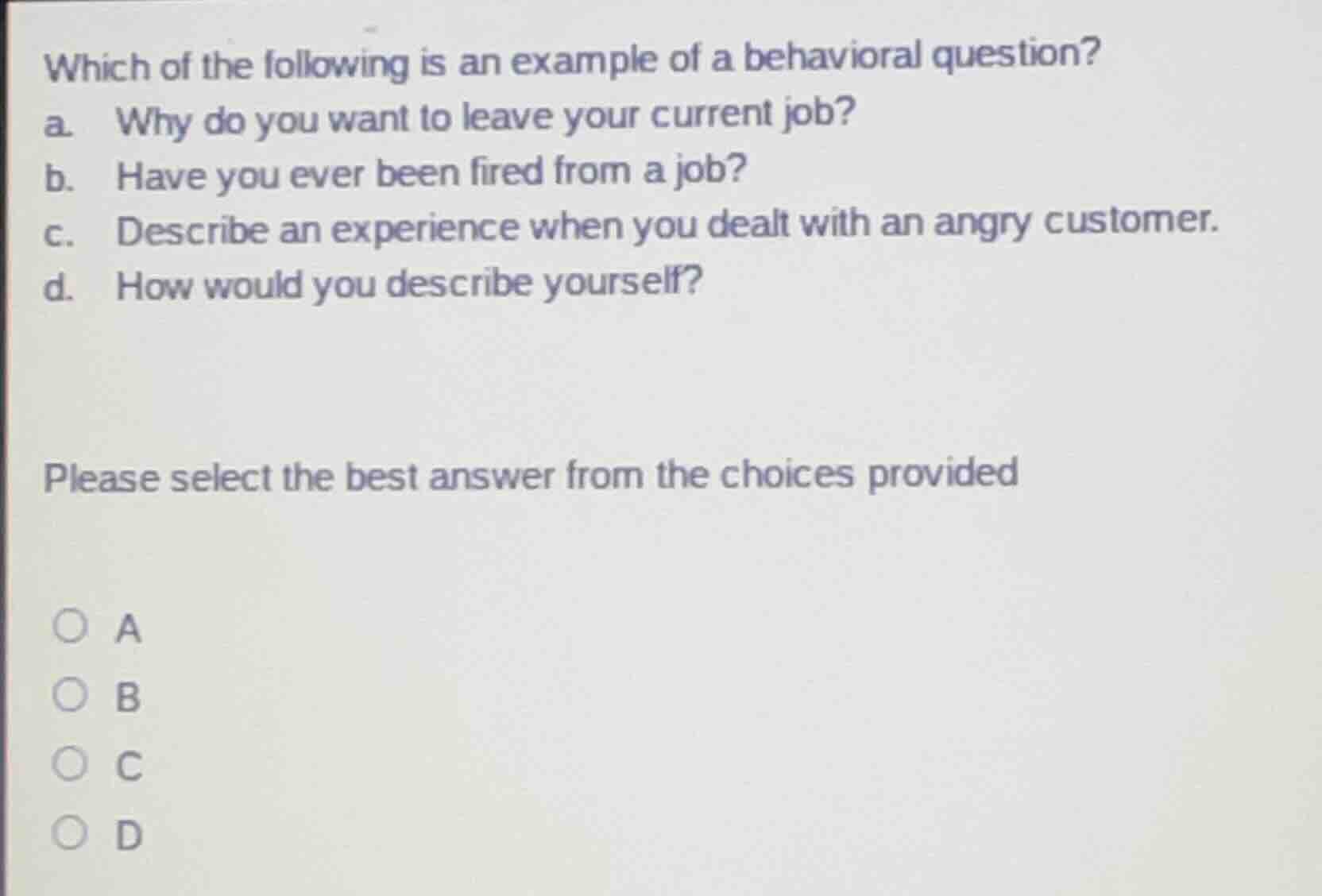which of the following is an example of a behavioral question?\na. why do you want to leave your current job?\nb. have you ever been fired from a job?\nc. describe an experience when you dealt with an angry customer.\nd. how would you describe yourself?\n\nplease select the best answer from the choices provided\n\na\nb\nc\nd