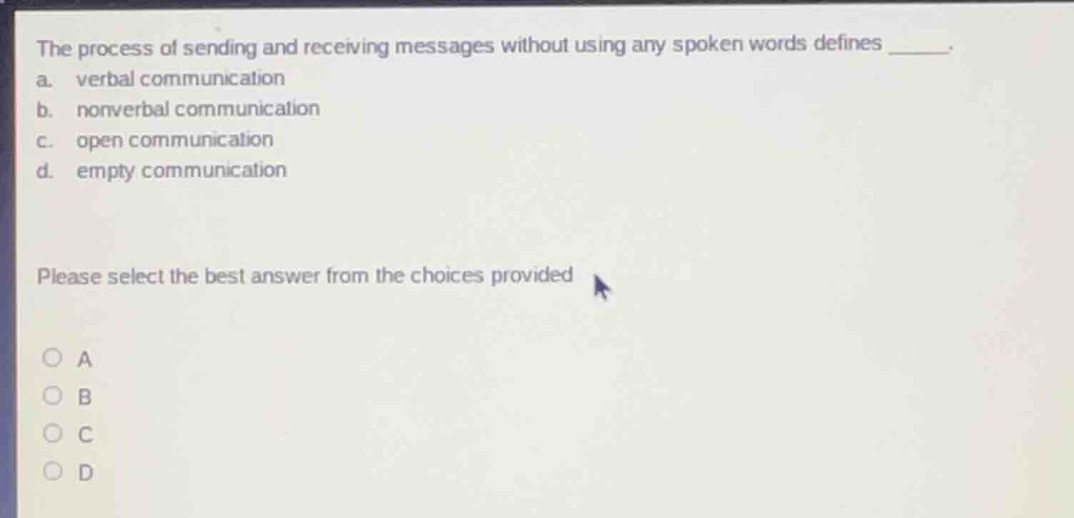 the process of sending and receiving messages without using any spoken words defines ______. \na. verbal communication \nb. nonverbal communication \nc. open communication \nd. empty communication \nplease select the best answer from the choices provided \na \nb \nc \nd