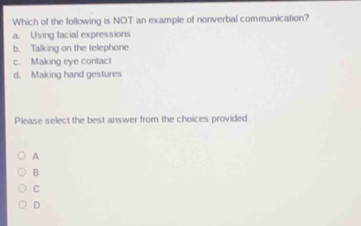 which of the following is not an example of nonverbal communication?\na. using facial expressions\nb. talking on the telephone\nc. making eye contact\nd. making hand gestures\n\nplease select the best answer from the choices provided\n\na\nb\nc\nd
