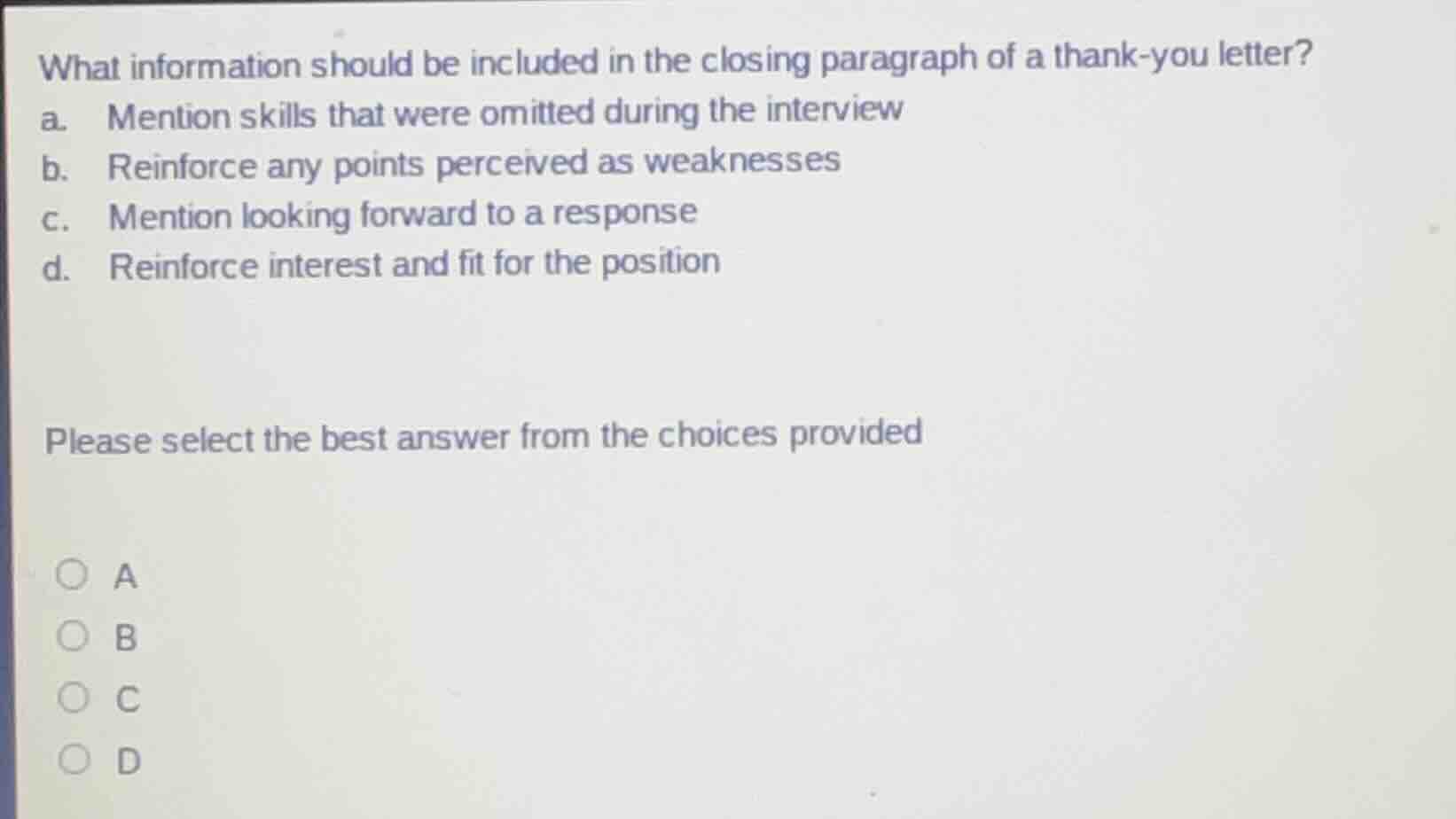 what information should be included in the closing paragraph of a thank - you letter?\na. mention skills that were omitted during the interview\nb. reinforce any points perceived as weaknesses\nc. mention looking forward to a response\nd. reinforce interest and fit for the position\n\nplease select the best answer from the choices provided\n\na\nb\nc\nd
