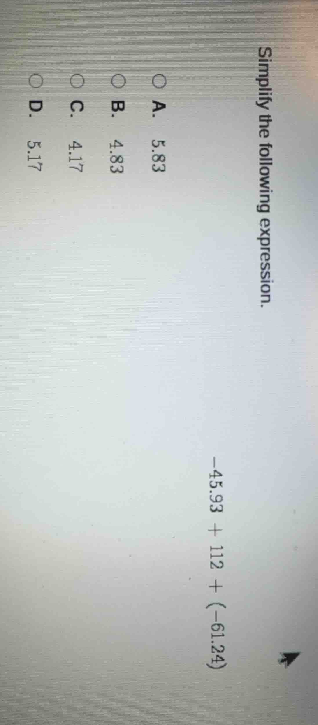 simplify the following expression. -45.93 + 112 + (-61.24) a. 5.83 b. 4…