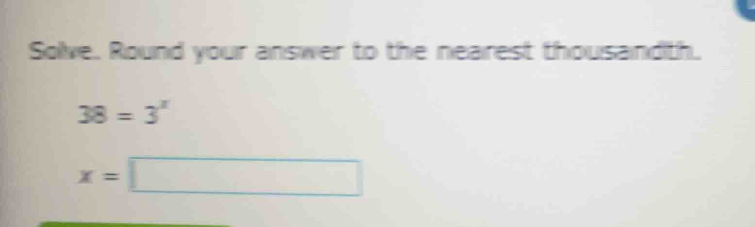solve. round your answer to the nearest thousandth. 38 = 3^x x =