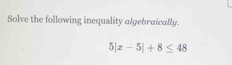 solve the following inequality algebraically. 5|x - 5| + 8 ≤ 48