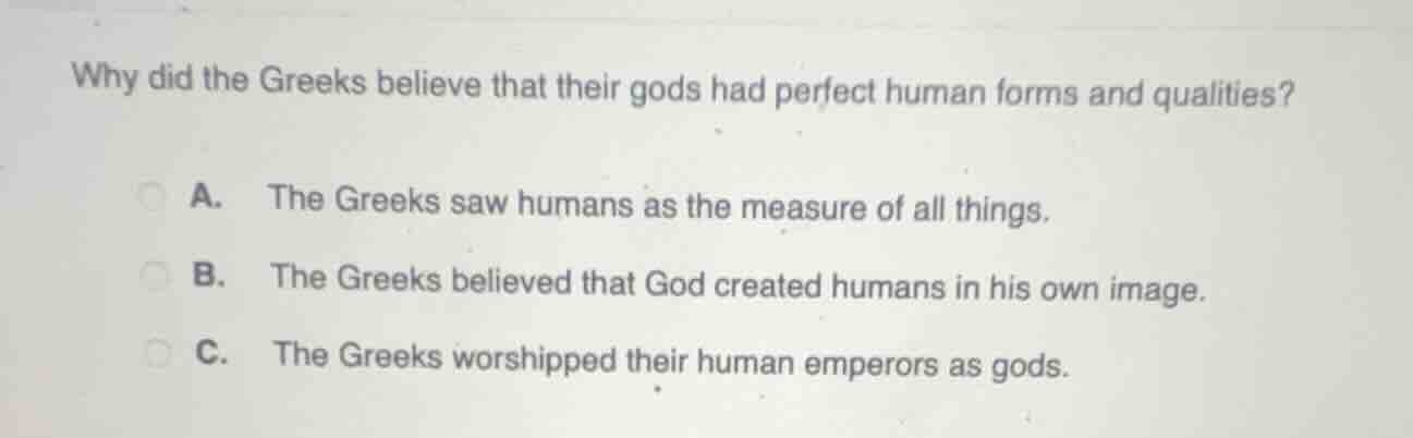 why did the greeks believe that their gods had perfect human forms and qualities?\na. the greeks saw humans as the measure of all things.\nb. the greeks believed that god created humans in his own image.\nc. the greeks worshipped their human emperors as gods.