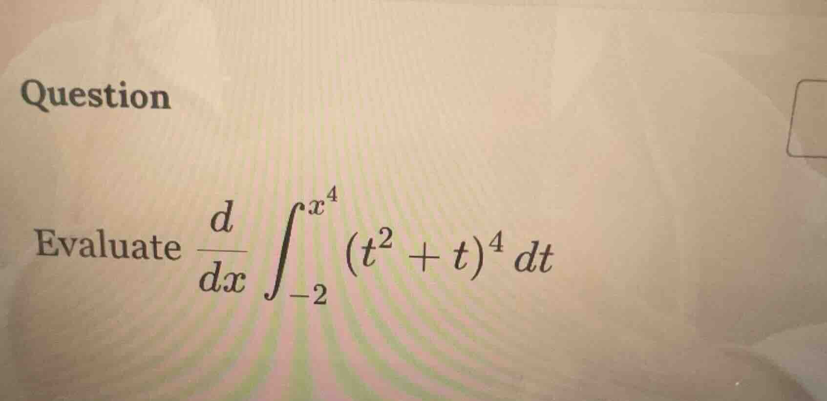 question evaluate \\(\\frac{d}{dx} \\int_{-2}^{x^4} (t^2 + t)^4 dt\\)