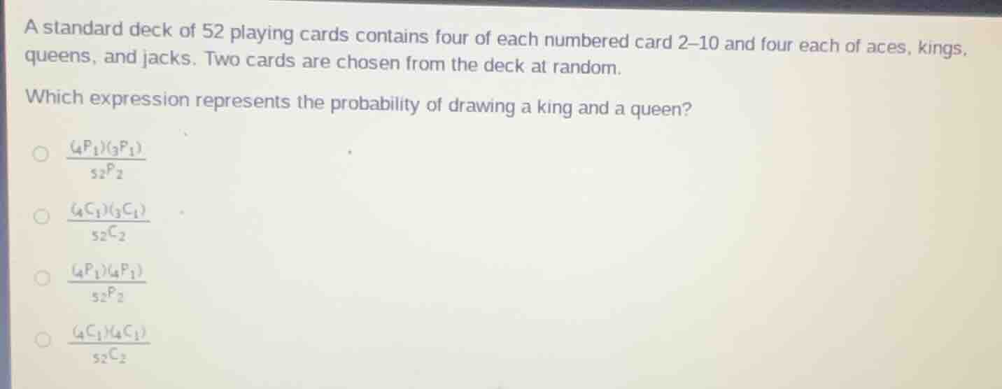 a standard deck of 52 playing cards contains four of each numbered card 2–10 and four each of aces, kings, queens, and jacks. two cards are chosen from the deck at random. which expression represents the probability of drawing a king and a queen? \\(\\frac{(_{4}p_{1})(_{3}p_{1})}{_{52}p_{2}}\\) \\(\\frac{(_{4}c_{1})(_{3}c_{1})}{_{52}c_{2}}\\) \\(\\frac{(_{4}p_{1})(_{4}p_{1})}{_{52}p_{2}}\\) \\(\\frac{(_{4}c_{1})(_{4}c_{1})}{_{52}c_{2}}\\)