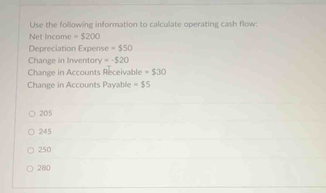 use the following information to calculate operating cash flow: net income = $200 depreciation expense = $50 change in inventory = -$20 change in accounts receivable = $30 change in accounts payable = $5 205 245 250 280