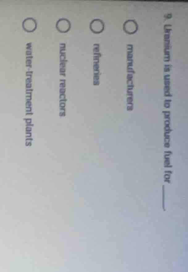 9. uranium is used to produce fuel for ____. ○ manufacturers ○ refineri…