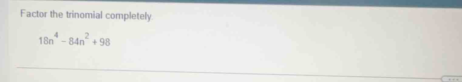 factor the trinomial completely.\\(18n^{4}-84n^{2}+98\\)