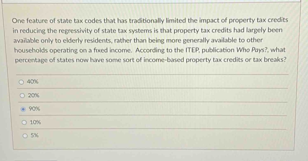 one feature of state tax codes that has traditionally limited the impact of property tax credits in reducing the regressivity of state tax systems is that property tax credits had largely been available only to elderly residents, rather than being more generally available to other households operating on a fixed income. according to the itep, publication who pays?, what percentage of states now have some sort of income - based property tax credits or tax breaks? 40% 20% 90% 10% 5%