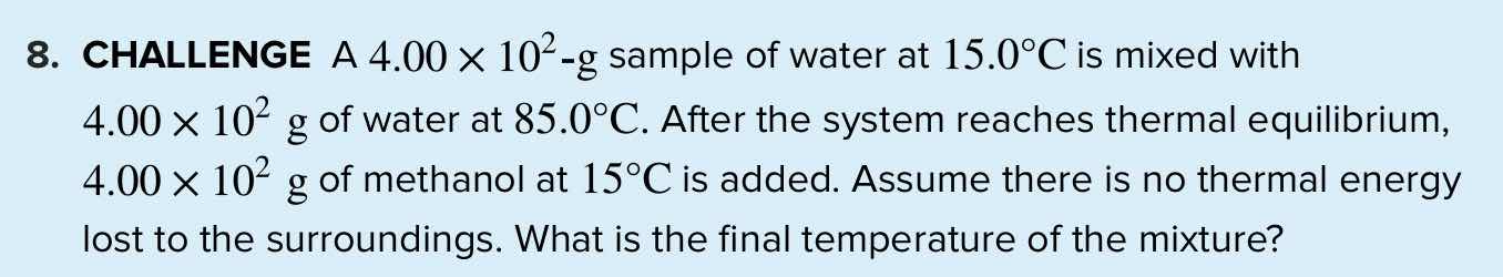 8. challenge a $4.00 \\times 10^2$-g sample of water at $15.0^circ$c is mixed with $4.00 \\times 10^2$ g of water at $85.0^circ$c. after the system reaches thermal equilibrium, $4.00 \\times 10^2$ g of methanol at $15^circ$c is added. assume there is no thermal energy lost to the surroundings. what is the final temperature of the mixture?