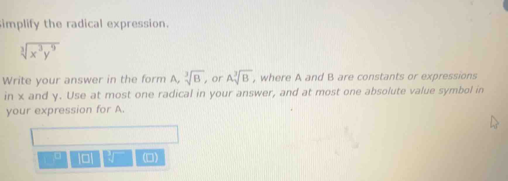 simplify the radical expression. \n\\sqrt3{x^{3}y^{9}}\nwrite your answer in the form a, \\sqrt3{b} , or a\\sqrt3{b} , where a and b are constants or expressions in x and y. use at most one radical in your answer, and at most one absolute value symbol in your expression for a.