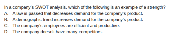 in a companys swot analysis, which of the following is an example of a strength?\na. a law is passed that decreases demand for the companys product.\nb. a demographic trend increases demand for the companys product.\nc. the companys employees are efficient and productive.\nd. the company doesnt have many competitors.