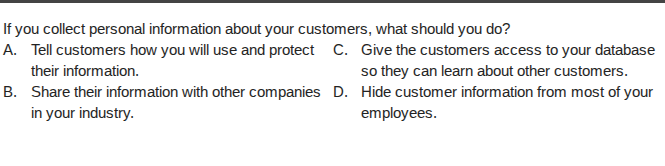 if you collect personal information about your customers, what should you do?\na. tell customers how you will use and protect their information.\nb. share their information with other companies in your industry.\nc. give the customers access to your database so they can learn about other customers.\nd. hide customer information from most of your employees.